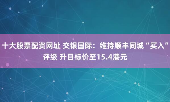 十大股票配资网址 交银国际：维持顺丰同城“买入”评级 升目标价至15.4港元
