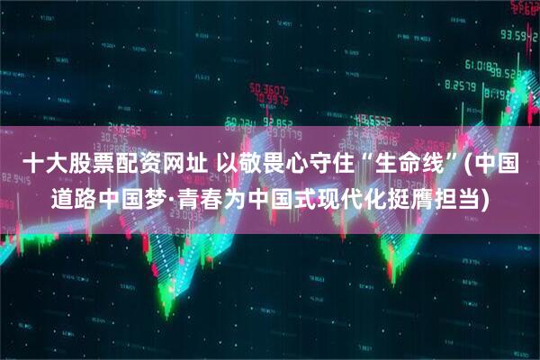 十大股票配资网址 以敬畏心守住“生命线”(中国道路中国梦·青春为中国式现代化挺膺担当)