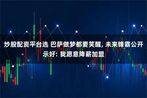 炒股配资平台选 巴萨做梦都要笑醒, 未来锋霸公开示好: 我愿意降薪加盟