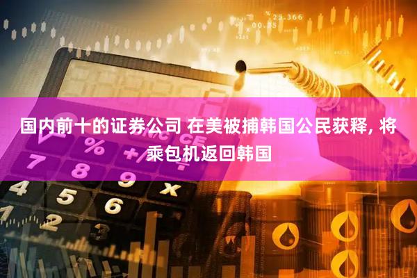 国内前十的证券公司 在美被捕韩国公民获释, 将乘包机返回韩国