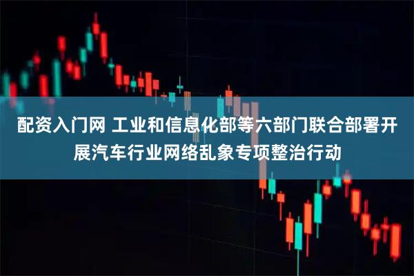 配资入门网 工业和信息化部等六部门联合部署开展汽车行业网络乱象专项整治行动