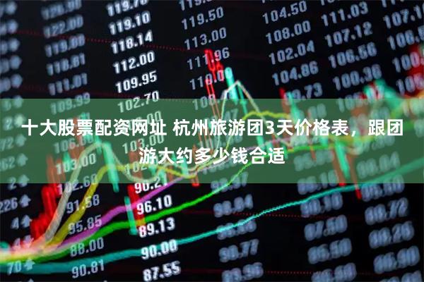 十大股票配资网址 杭州旅游团3天价格表，跟团游大约多少钱合适