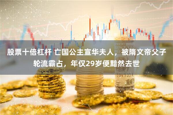 股票十倍杠杆 亡国公主宣华夫人，被隋文帝父子轮流霸占，年仅29岁便黯然去世