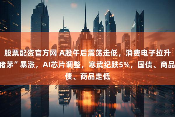 股票配资官方网 A股午后震荡走低，消费电子拉升，“猪茅”暴涨，AI芯片调整，寒武纪跌5%，国债、商品走低
