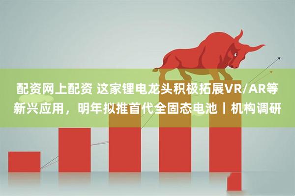 配资网上配资 这家锂电龙头积极拓展VR/AR等新兴应用，明年拟推首代全固态电池丨机构调研