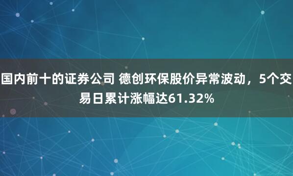 国内前十的证券公司 德创环保股价异常波动，5个交易日累计涨幅达61.32%