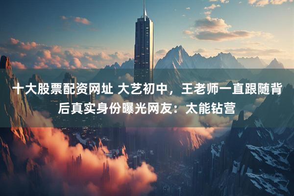 十大股票配资网址 大艺初中，王老师一直跟随背后真实身份曝光网友：太能钻营