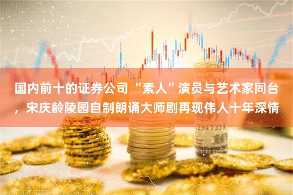 国内前十的证券公司 “素人”演员与艺术家同台，宋庆龄陵园自制朗诵大师剧再现伟人十年深情
