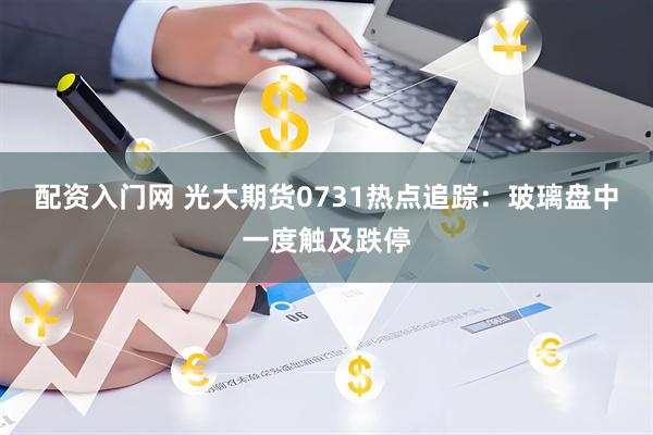 配资入门网 光大期货0731热点追踪：玻璃盘中一度触及跌停
