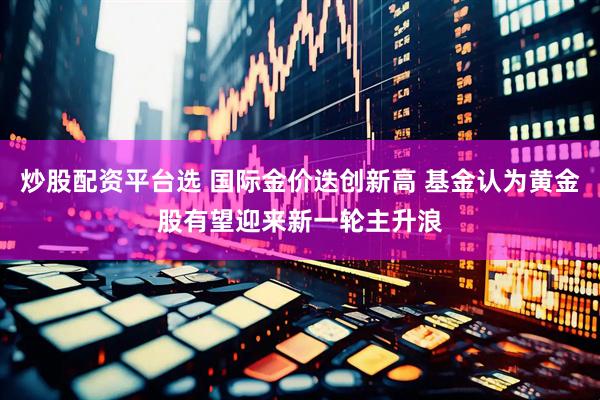 炒股配资平台选 国际金价迭创新高 基金认为黄金股有望迎来新一轮主升浪