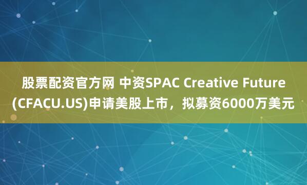 股票配资官方网 中资SPAC Creative Future(CFACU.US)申请美股上市，拟募资6000万美元