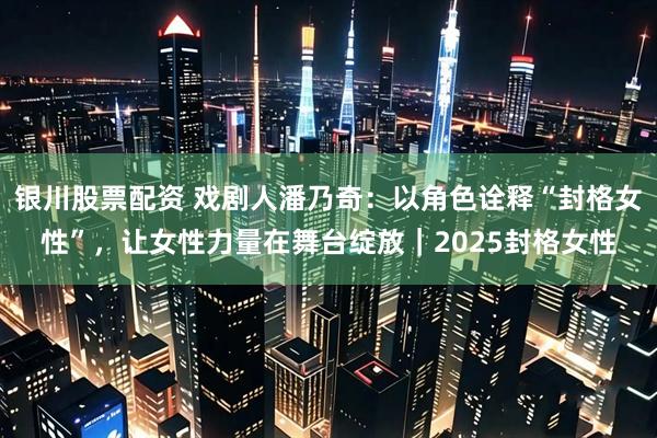 银川股票配资 戏剧人潘乃奇：以角色诠释“封格女性”，让女性力量在舞台绽放｜2025封格女性