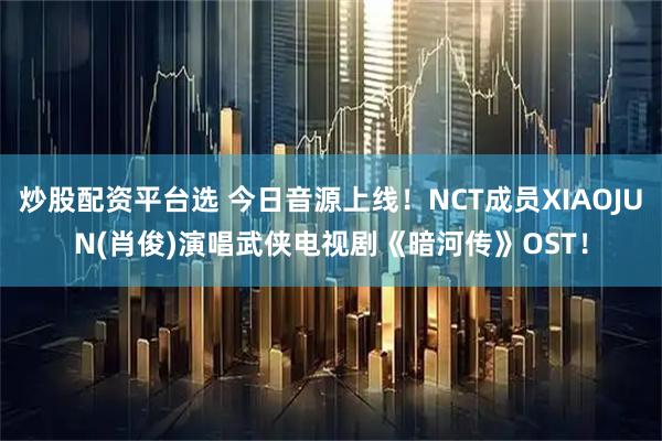 炒股配资平台选 今日音源上线！NCT成员XIAOJUN(肖俊)演唱武侠电视剧《暗河传》OST！