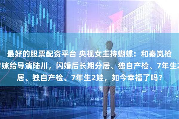 最好的股票配资平台 央视女主持蝴蝶：和秦岚抢老公？不顾父亲反对嫁给导演陆川，闪婚后长期分居、独自产检、7年生2娃，如今幸福了吗？