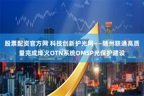 股票配资官方网 科技创新护光网——随州联通高质量完成烽火OTN系统OMSP光保护建设