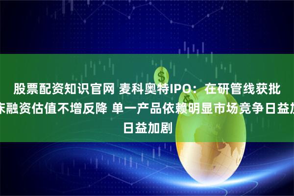 股票配资知识官网 麦科奥特IPO：在研管线获批临床融资估值不增反降 单一产品依赖明显市场竞争日益加剧