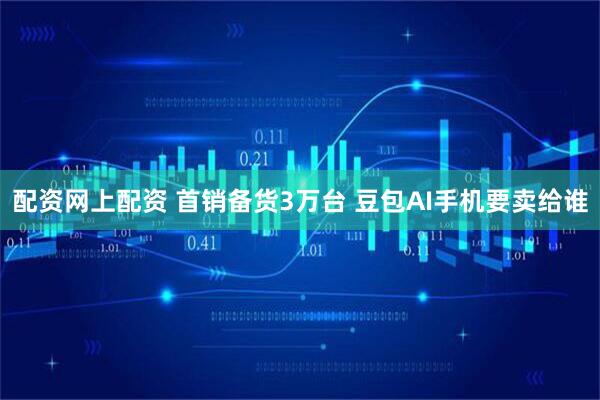 配资网上配资 首销备货3万台 豆包AI手机要卖给谁
