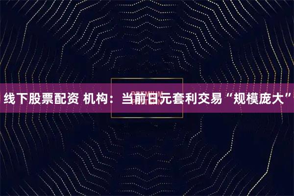 线下股票配资 机构：当前日元套利交易“规模庞大”