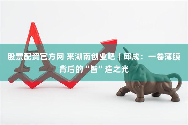 股票配资官方网 来湖南创业吧|邱成:一卷薄膜背后的“智”造之光