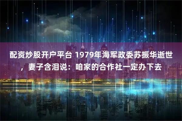 配资炒股开户平台 1979年海军政委苏振华逝世，妻子含泪说：咱家的合作社一定办下去