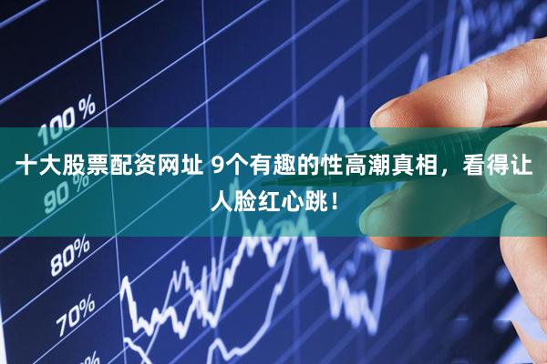 十大股票配资网址 9个有趣的性高潮真相，看得让人脸红心跳！