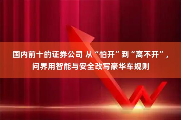 国内前十的证券公司 从“怕开”到“离不开”，问界用智能与安全改写豪华车规则