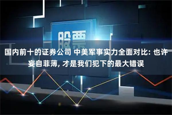 国内前十的证券公司 中美军事实力全面对比: 也许妄自菲薄, 才是我们犯下的最大错误