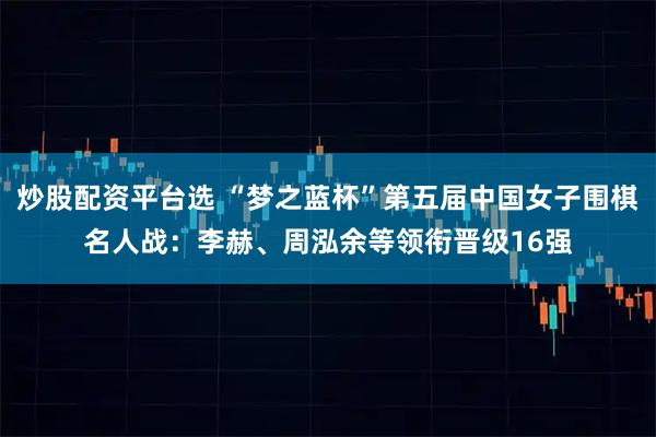 炒股配资平台选 “梦之蓝杯”第五届中国女子围棋名人战：李赫、周泓余等领衔晋级16强