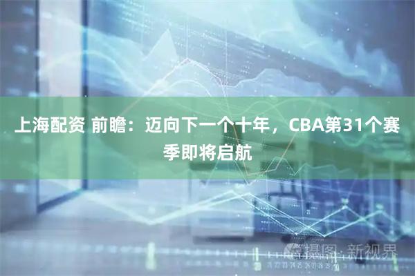上海配资 前瞻：迈向下一个十年，CBA第31个赛季即将启航