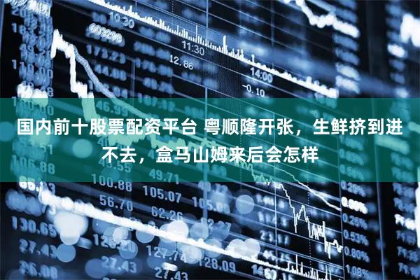 国内前十股票配资平台 粤顺隆开张，生鲜挤到进不去，盒马山姆来后会怎样