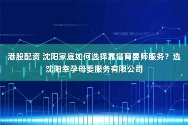 港股配资 沈阳家庭如何选择靠谱育婴师服务？选沈阳幸孕母婴服务有限公司