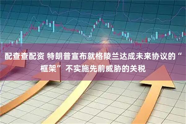 配查查配资 特朗普宣布就格陵兰达成未来协议的“框架” 不实施先前威胁的关税