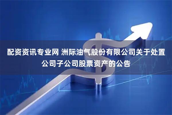 配资资讯专业网 洲际油气股份有限公司关于处置公司子公司股票资产的公告
