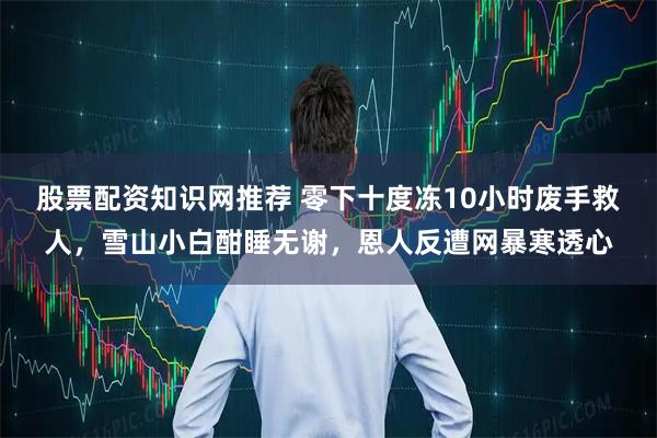 股票配资知识网推荐 零下十度冻10小时废手救人，雪山小白酣睡无谢，恩人反遭网暴寒透心