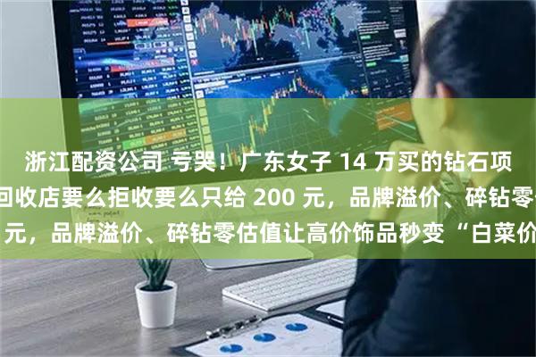 浙江配资公司 亏哭！广东女子 14 万买的钻石项链，10 年后想变现，回收店要么拒收要么只给 200 元，品牌溢价、碎钻零估值让高价饰品秒变 “白菜价”。