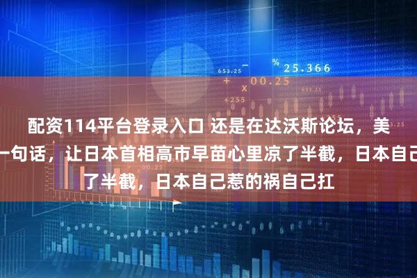配资114平台登录入口 还是在达沃斯论坛，美国财长贝森特一句话，让日本首相高市早苗心里凉了半截，日本自己惹的祸自己扛