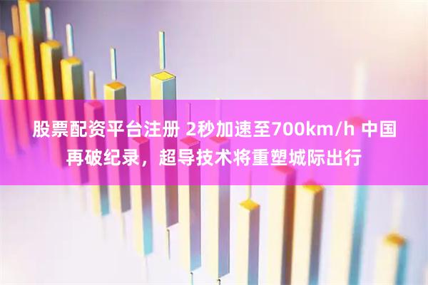 股票配资平台注册 2秒加速至700km/h 中国再破纪录，超导技术将重塑城际出行
