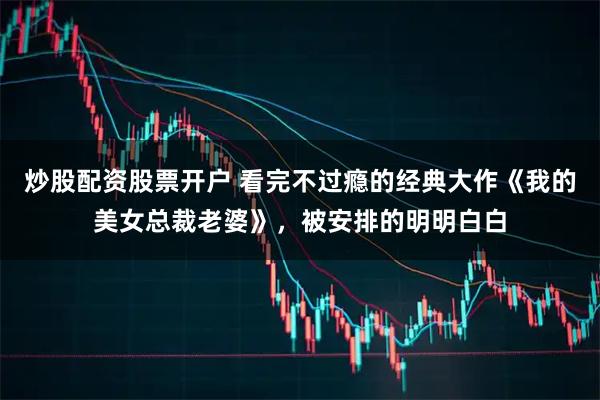 炒股配资股票开户 看完不过瘾的经典大作《我的美女总裁老婆》，被安排的明明白白