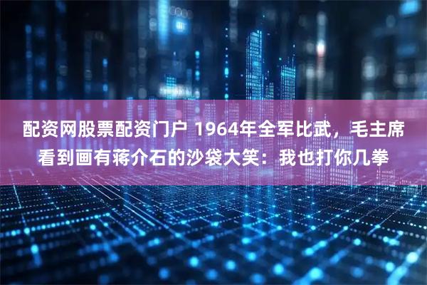 配资网股票配资门户 1964年全军比武，毛主席看到画有蒋介石的沙袋大笑：我也打你几拳