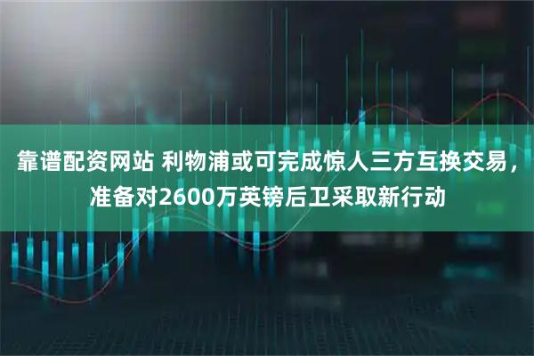 靠谱配资网站 利物浦或可完成惊人三方互换交易，准备对2600万英镑后卫采取新行动