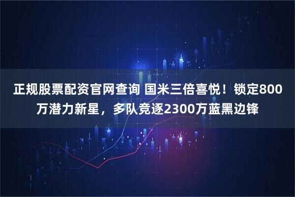 正规股票配资官网查询 国米三倍喜悦！锁定800万潜力新星，多队竞逐2300万蓝黑边锋