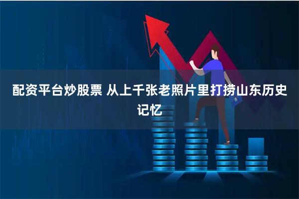 配资平台炒股票 从上千张老照片里打捞山东历史记忆