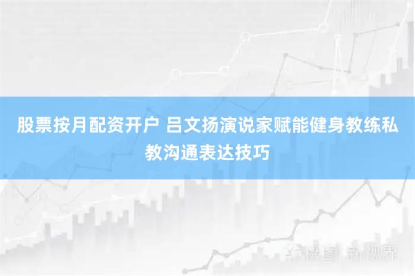 股票按月配资开户 吕文扬演说家赋能健身教练私教沟通表达技巧