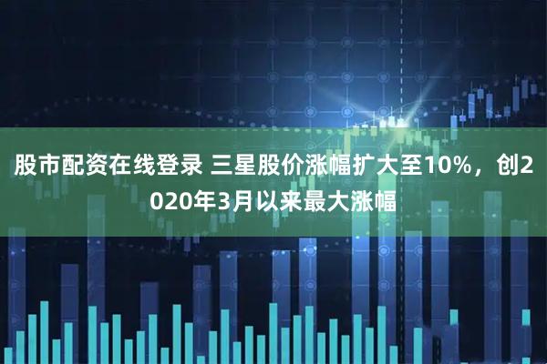 股市配资在线登录 三星股价涨幅扩大至10%，创2020年3月以来最大涨幅