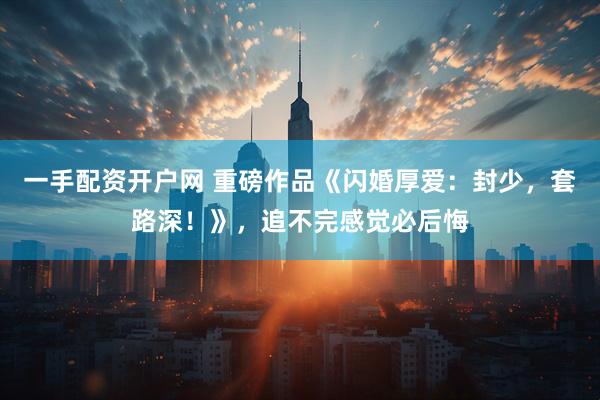 一手配资开户网 重磅作品《闪婚厚爱：封少，套路深！》，追不完感觉必后悔