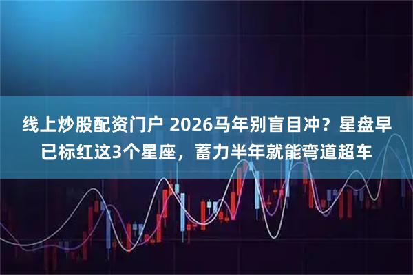 线上炒股配资门户 2026马年别盲目冲？星盘早已标红这3个星座，蓄力半年就能弯道超车