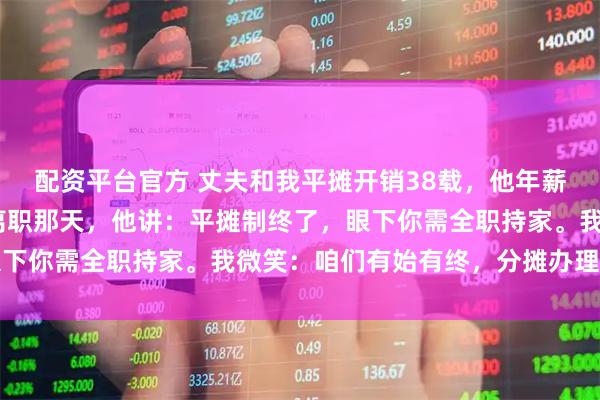 配资平台官方 丈夫和我平摊开销38载，他年薪310万不给我一分。离职那天，他讲：平摊制终了，眼下你需全职持家。我微笑：咱们有始有终，分摊办理离异吧