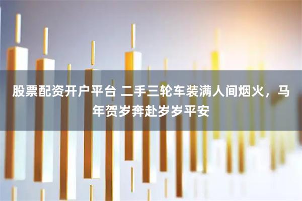 股票配资开户平台 二手三轮车装满人间烟火，马年贺岁奔赴岁岁平安