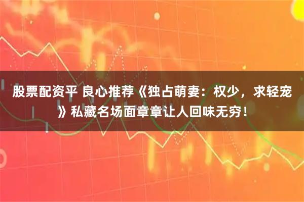 股票配资平 良心推荐《独占萌妻：权少，求轻宠》私藏名场面章章让人回味无穷！