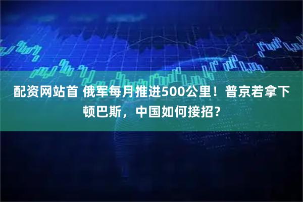 配资网站首 俄军每月推进500公里！普京若拿下顿巴斯，中国如何接招？